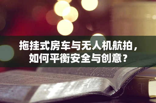 拖挂式房车与无人机航拍，如何平衡安全与创意？