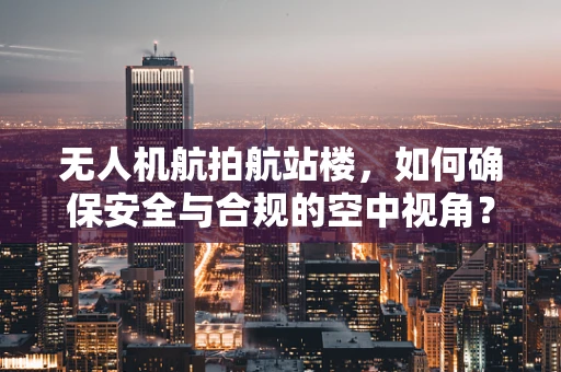 无人机航拍航站楼，如何确保安全与合规的空中视角？