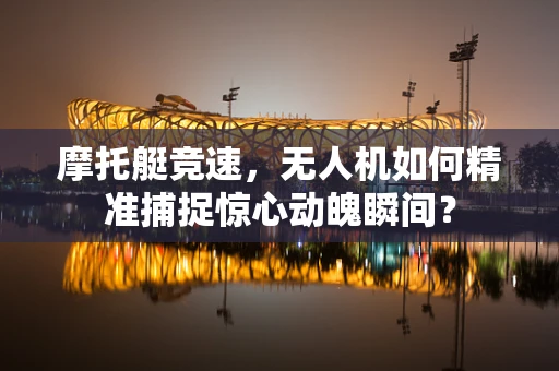 摩托艇竞速，无人机如何精准捕捉惊心动魄瞬间？