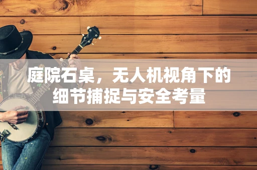 庭院石桌，无人机视角下的细节捕捉与安全考量