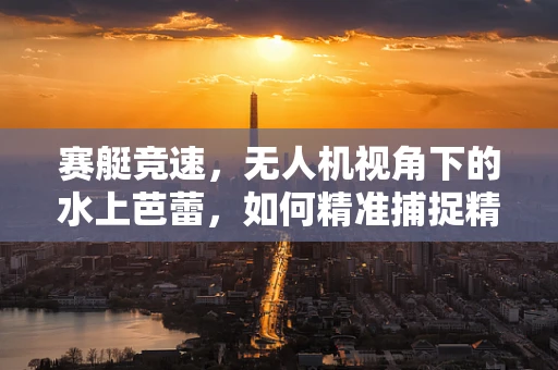赛艇竞速，无人机视角下的水上芭蕾，如何精准捕捉精彩瞬间？