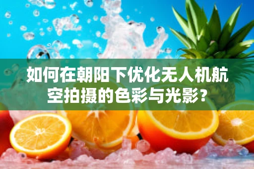 如何在朝阳下优化无人机航空拍摄的色彩与光影？