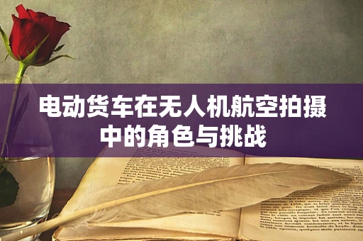 电动货车在无人机航空拍摄中的角色与挑战