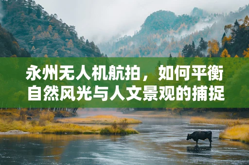 永州无人机航拍，如何平衡自然风光与人文景观的捕捉？