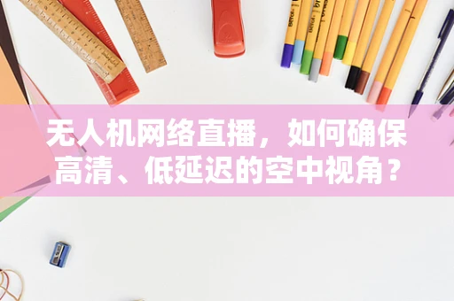 无人机网络直播，如何确保高清、低延迟的空中视角？