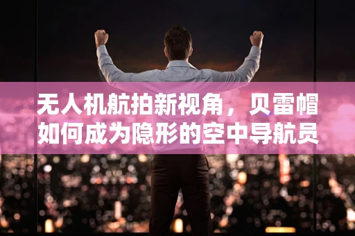 无人机航拍新视角，贝雷帽如何成为隐形的空中导航员？