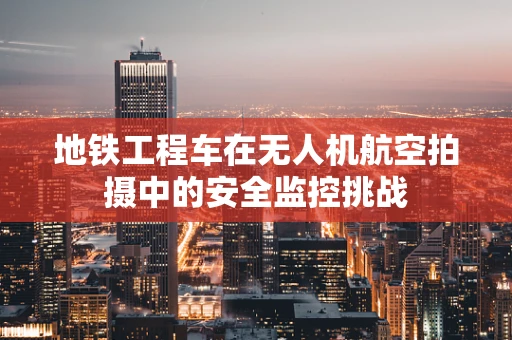 地铁工程车在无人机航空拍摄中的安全监控挑战