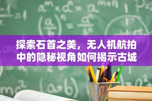 探索石首之美，无人机航拍中的隐秘视角如何揭示古城新颜？