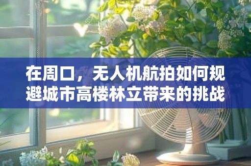 在周口，无人机航拍如何规避城市高楼林立带来的挑战？