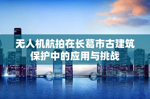 无人机航拍在长葛市古建筑保护中的应用与挑战