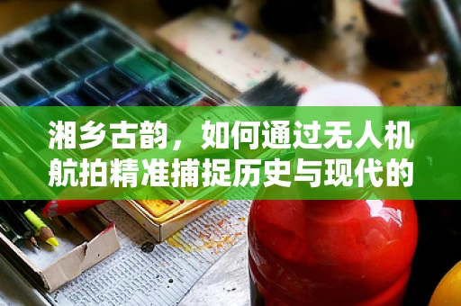 湘乡古韵，如何通过无人机航拍精准捕捉历史与现代的交融？