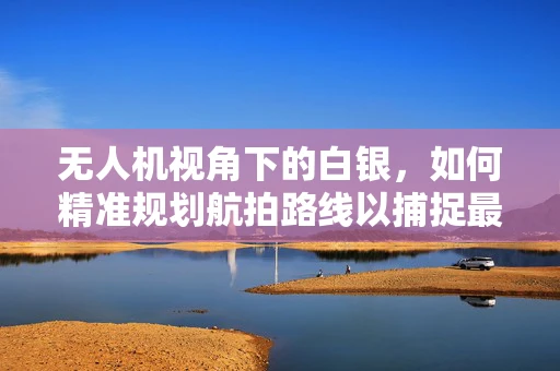 无人机视角下的白银，如何精准规划航拍路线以捕捉最佳景观？