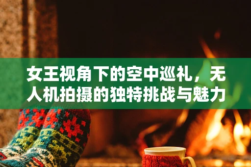 女王视角下的空中巡礼，无人机拍摄的独特挑战与魅力