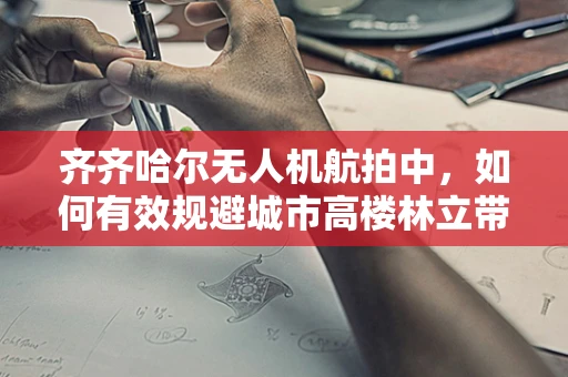齐齐哈尔无人机航拍中，如何有效规避城市高楼林立带来的挑战？