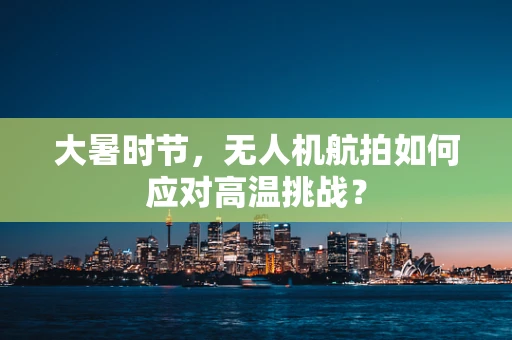 大暑时节，无人机航拍如何应对高温挑战？