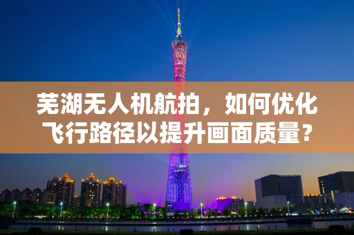 芜湖无人机航拍，如何优化飞行路径以提升画面质量？