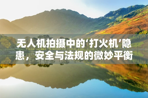 无人机拍摄中的‘打火机’隐患，安全与法规的微妙平衡