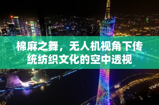 棉麻之舞，无人机视角下传统纺织文化的空中透视