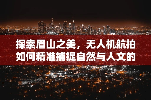 探索眉山之美，无人机航拍如何精准捕捉自然与人文的和谐共生？