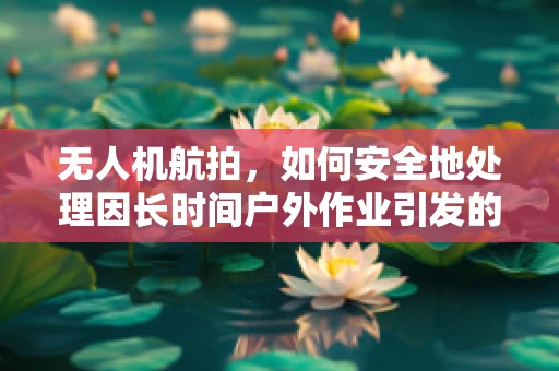无人机航拍，如何安全地处理因长时间户外作业引发的手足癣问题？