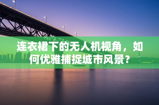 连衣裙下的无人机视角，如何优雅捕捉城市风景？