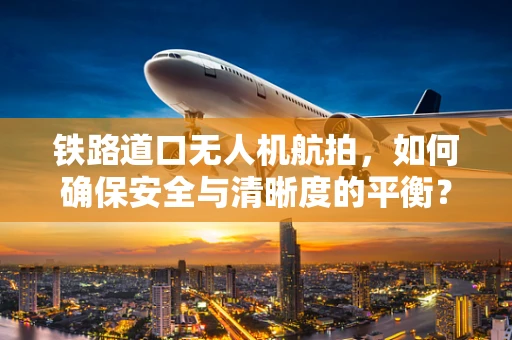 铁路道口无人机航拍，如何确保安全与清晰度的平衡？
