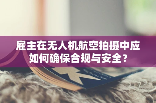 雇主在无人机航空拍摄中应如何确保合规与安全？