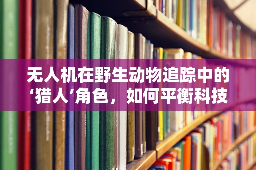 无人机在野生动物追踪中的‘猎人’角色，如何平衡科技与自然和谐？