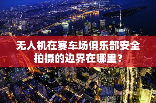 无人机在赛车场俱乐部安全拍摄的边界在哪里？