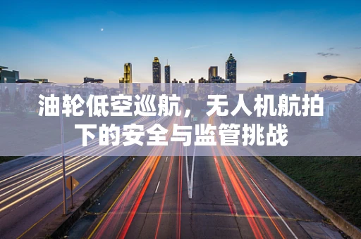 油轮低空巡航，无人机航拍下的安全与监管挑战
