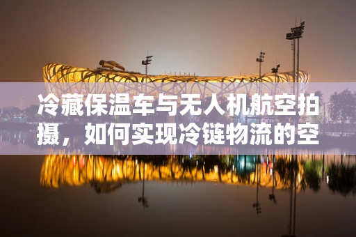 冷藏保温车与无人机航空拍摄，如何实现冷链物流的空中监控新模式？