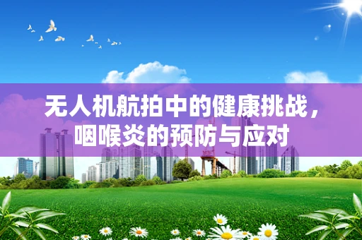 无人机航拍中的健康挑战，咽喉炎的预防与应对