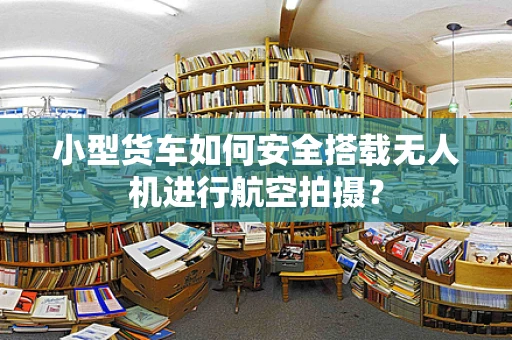 小型货车如何安全搭载无人机进行航空拍摄？