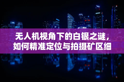 无人机视角下的白银之谜，如何精准定位与拍摄矿区细节？