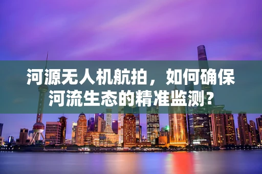 河源无人机航拍，如何确保河流生态的精准监测？