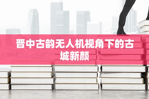 晋中古韵无人机视角下的古城新颜