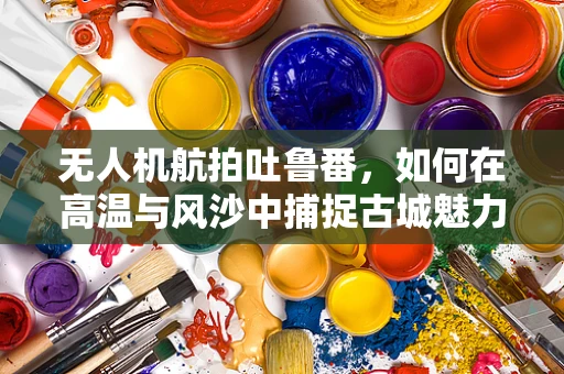 无人机航拍吐鲁番，如何在高温与风沙中捕捉古城魅力？