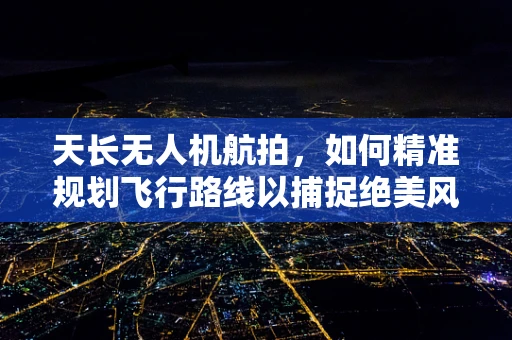 天长无人机航拍，如何精准规划飞行路线以捕捉绝美风景？