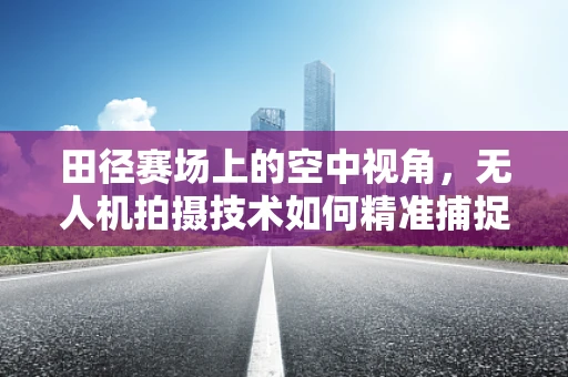 田径赛场上的空中视角，无人机拍摄技术如何精准捕捉运动员瞬间？