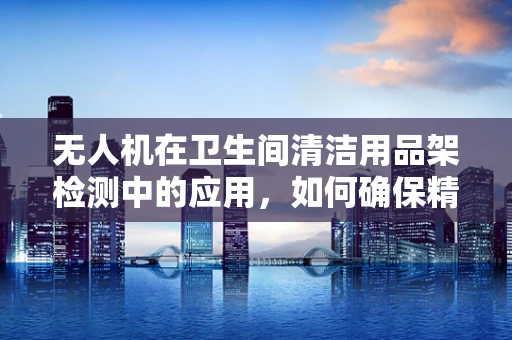 无人机在卫生间清洁用品架检测中的应用，如何确保精准识别与安全拍摄？