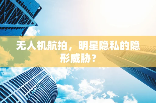 无人机航拍，明星隐私的隐形威胁？