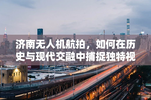 济南无人机航拍，如何在历史与现代交融中捕捉独特视角？