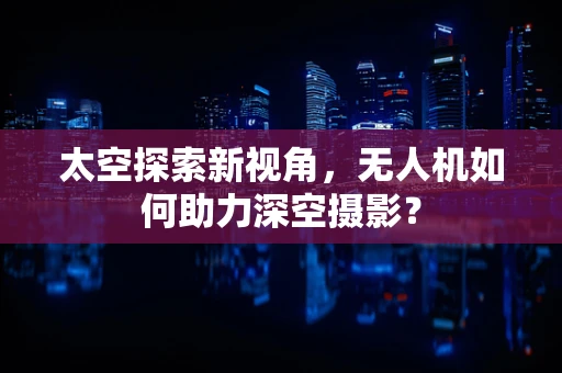 太空探索新视角，无人机如何助力深空摄影？