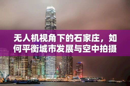 无人机视角下的石家庄，如何平衡城市发展与空中拍摄安全？