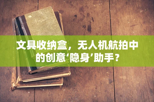 文具收纳盒，无人机航拍中的创意‘隐身’助手？