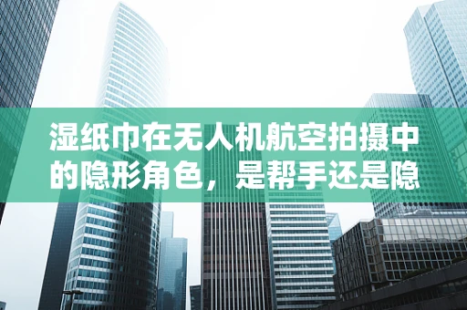 湿纸巾在无人机航空拍摄中的隐形角色，是帮手还是隐患？