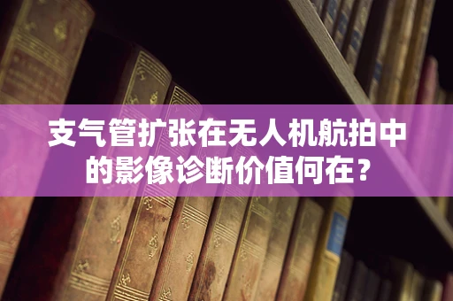 支气管扩张在无人机航拍中的影像诊断价值何在？
