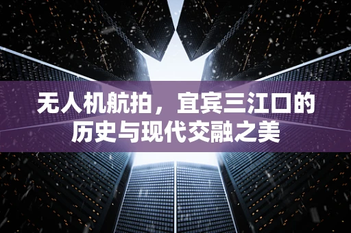无人机航拍，宜宾三江口的历史与现代交融之美