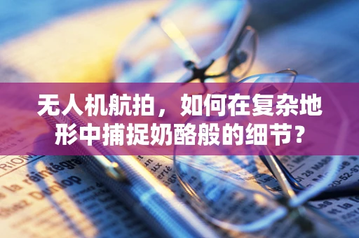 无人机航拍，如何在复杂地形中捕捉奶酪般的细节？