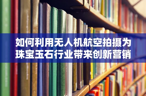 如何利用无人机航空拍摄为珠宝玉石行业带来创新营销视角？